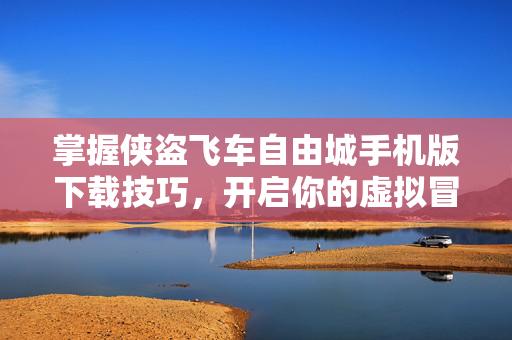 掌握侠盗飞车自由城手机版下载技巧，开启你的虚拟冒险之旅
