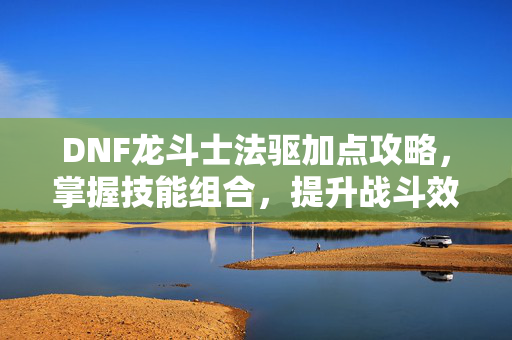 DNF龙斗士法驱加点攻略，掌握技能组合，提升战斗效率
