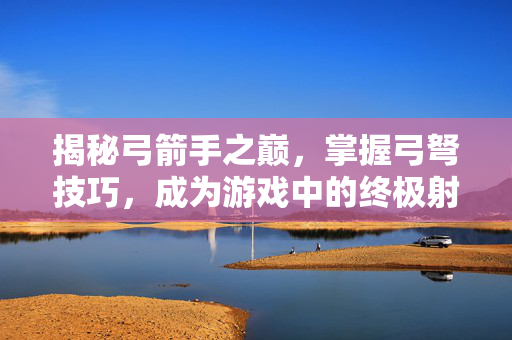 揭秘弓箭手之巅，掌握弓弩技巧，成为游戏中的终极射手