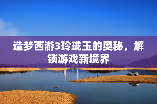 造梦西游3玲珑玉的奥秘，解锁游戏新境界