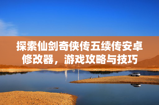 探索仙剑奇侠传五续传安卓修改器，游戏攻略与技巧