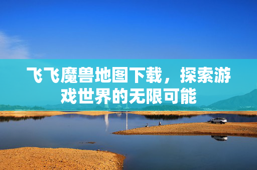 飞飞魔兽地图下载，探索游戏世界的无限可能