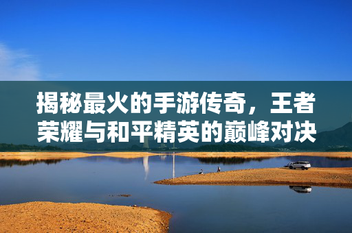 揭秘最火的手游传奇，王者荣耀与和平精英的巅峰对决