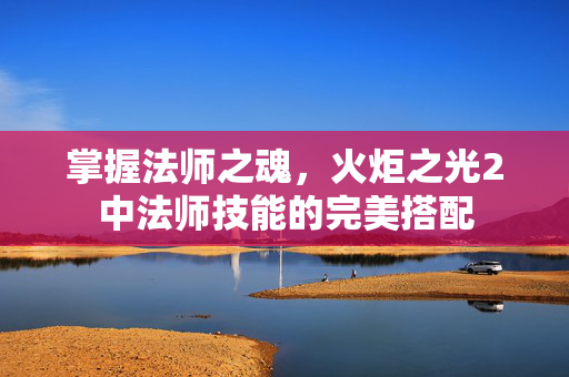 掌握法师之魂，火炬之光2中法师技能的完美搭配