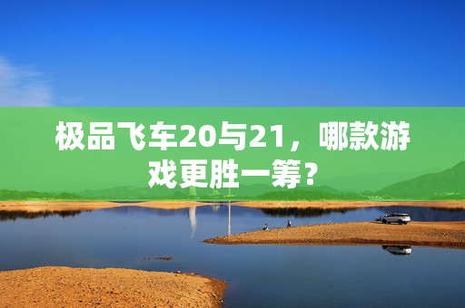 极品飞车20与21，哪款游戏更胜一筹？