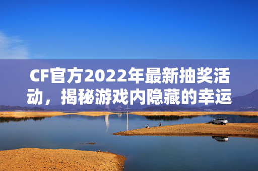 CF官方2022年最新抽奖活动，揭秘游戏内隐藏的幸运之门