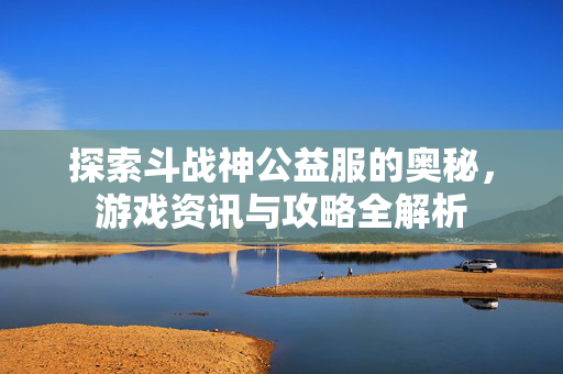 探索斗战神公益服的奥秘，游戏资讯与攻略全解析