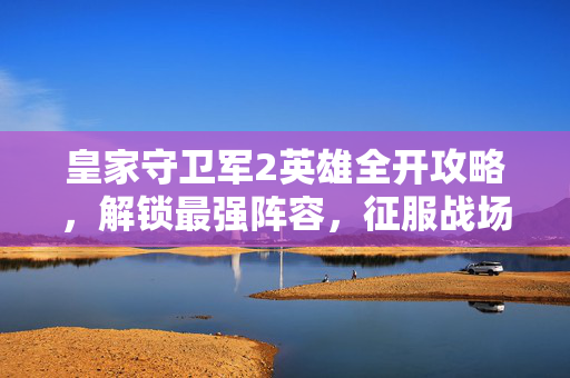 皇家守卫军2英雄全开攻略，解锁最强阵容，征服战场