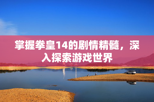 掌握拳皇14的剧情精髓，深入探索游戏世界