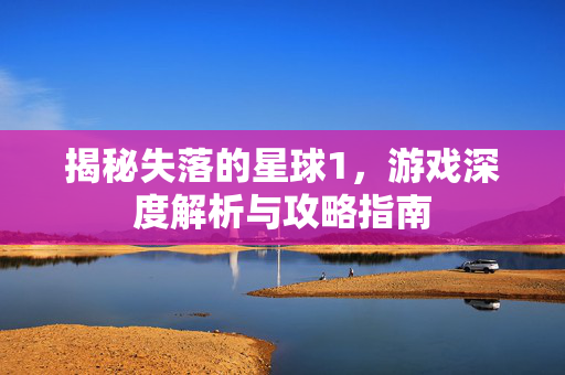 揭秘失落的星球1，游戏深度解析与攻略指南