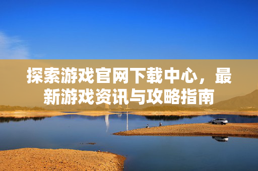 探索游戏官网下载中心，最新游戏资讯与攻略指南