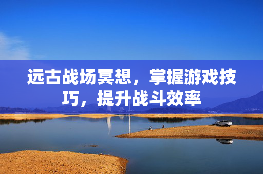 远古战场冥想，掌握游戏技巧，提升战斗效率