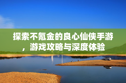 探索不氪金的良心仙侠手游，游戏攻略与深度体验