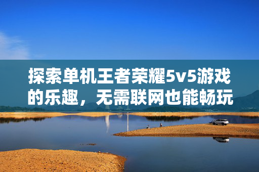 探索单机王者荣耀5v5游戏的乐趣，无需联网也能畅玩！