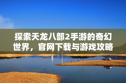 探索天龙八部2手游的奇幻世界，官网下载与游戏攻略