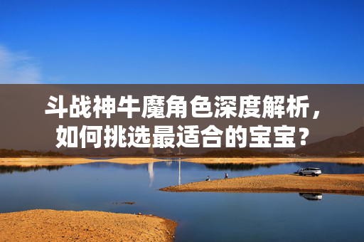 斗战神牛魔角色深度解析，如何挑选最适合的宝宝？