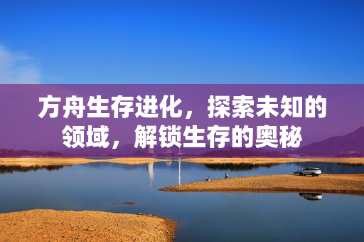 方舟生存进化，探索未知的领域，解锁生存的奥秘