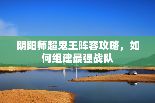 阴阳师超鬼王阵容攻略，如何组建最强战队