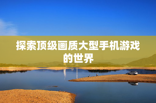 探索顶级画质大型手机游戏的世界