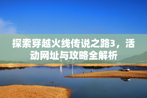 探索穿越火线传说之路3，活动网址与攻略全解析