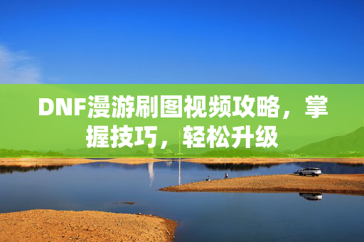 DNF漫游刷图视频攻略，掌握技巧，轻松升级