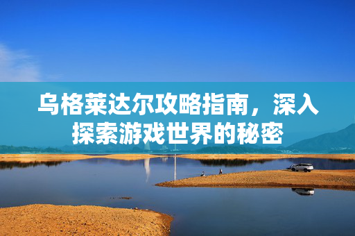 乌格莱达尔攻略指南，深入探索游戏世界的秘密