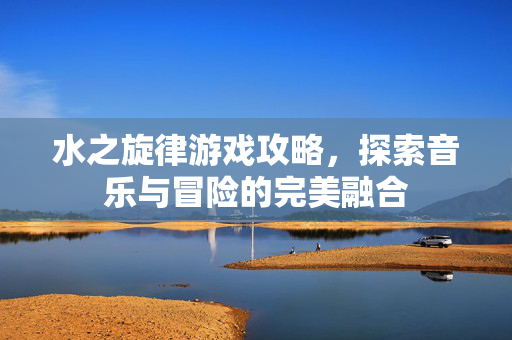 水之旋律游戏攻略，探索音乐与冒险的完美融合