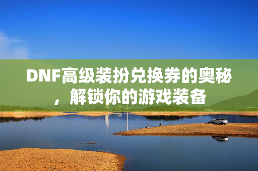 DNF高级装扮兑换券的奥秘,解锁你的游戏装备 DNF高级装扮兑换券的奥秘,解锁你的游戏装备