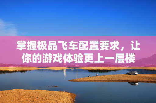 掌握极品飞车配置要求，让你的游戏体验更上一层楼