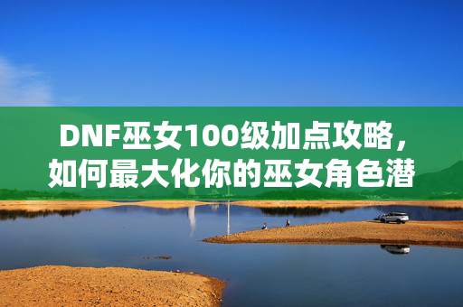 DNF巫女100级加点攻略，如何最大化你的巫女角色潜力