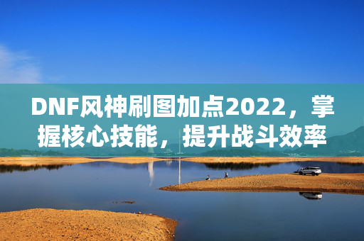 DNF风神刷图加点2022，掌握核心技能，提升战斗效率