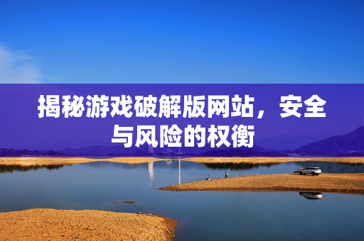 揭秘游戏破解版网站，安全与风险的权衡