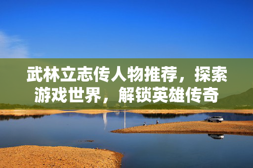 武林立志传人物推荐，探索游戏世界，解锁英雄传奇