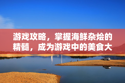 游戏攻略，掌握海鲜杂烩的精髓，成为游戏中的美食大师
