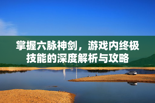 掌握六脉神剑，游戏内终极技能的深度解析与攻略