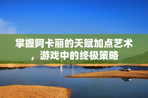 掌握阿卡丽的天赋加点艺术，游戏中的终极策略