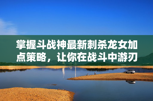 掌握斗战神最新刺杀龙女加点策略，让你在战斗中游刃有余