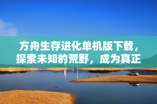 方舟生存进化单机版下载，探索未知的荒野，成为真正的生存大师
