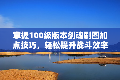 掌握100级版本剑魂刷图加点技巧，轻松提升战斗效率