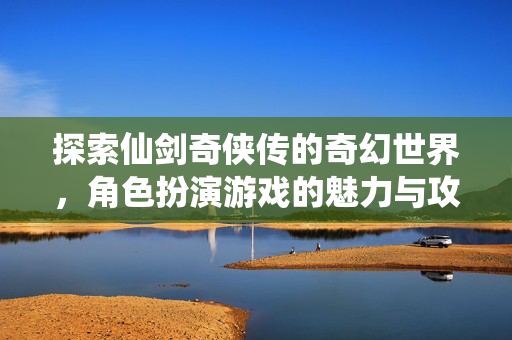 探索仙剑奇侠传的奇幻世界，角色扮演游戏的魅力与攻略