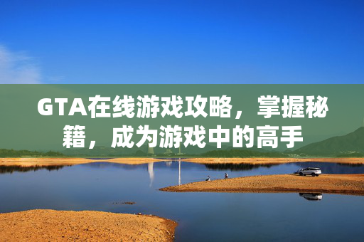 GTA在线游戏攻略，掌握秘籍，成为游戏中的高手