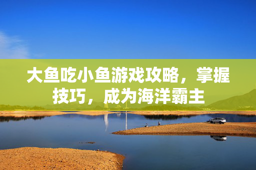大鱼吃小鱼游戏攻略，掌握技巧，成为海洋霸主