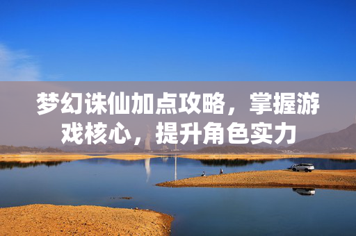 梦幻诛仙加点攻略，掌握游戏核心，提升角色实力