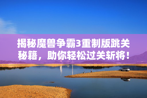 揭秘魔兽争霸3重制版跳关秘籍，助你轻松过关斩将！