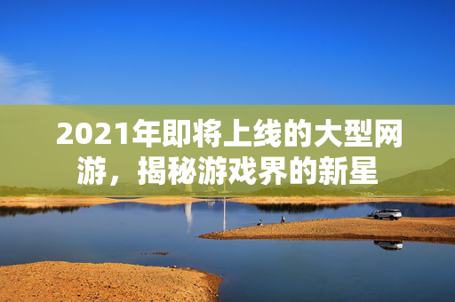 2021年即将上线的大型网游，揭秘游戏界的新星