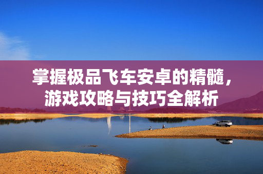 掌握极品飞车安卓的精髓，游戏攻略与技巧全解析