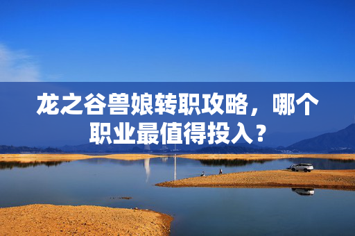 龙之谷兽娘转职攻略，哪个职业最值得投入？