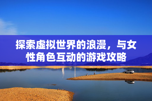 探索虚拟世界的浪漫，与女性角色互动的游戏攻略