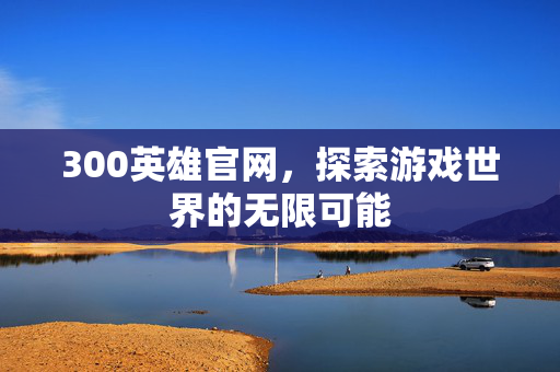 300英雄官网，探索游戏世界的无限可能