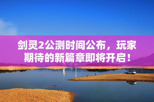 剑灵2公测时间公布，玩家期待的新篇章即将开启！